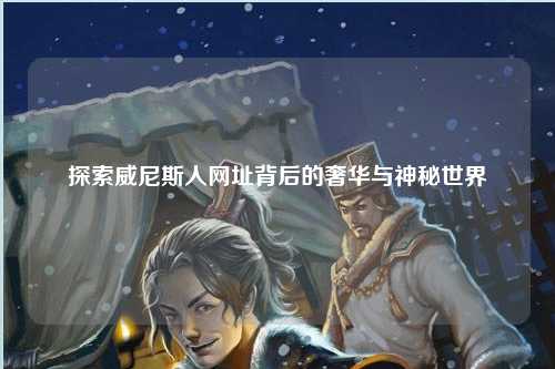探索威尼斯人网址背后的奢华与神秘世界