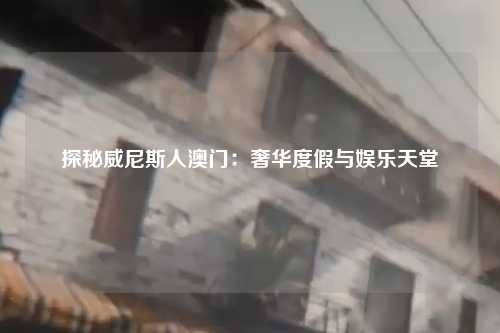 探秘威尼斯人澳门：奢华度假与娱乐天堂