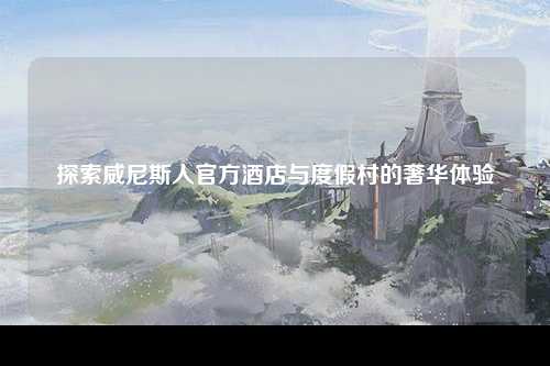 探索威尼斯人官方酒店与度假村的奢华体验