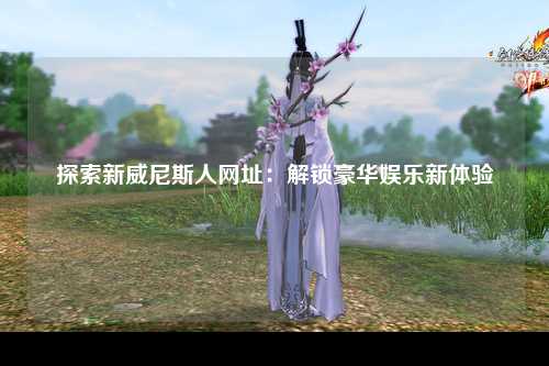 探索新威尼斯人网址：解锁豪华娱乐新体验