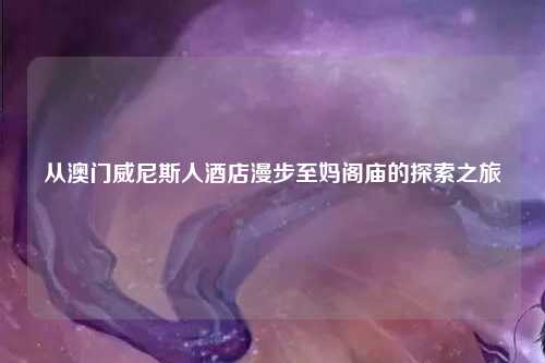 从澳门威尼斯人酒店漫步至妈阁庙的探索之旅