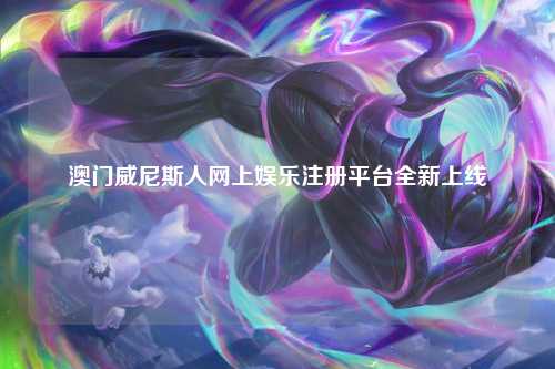 澳门威尼斯人网上娱乐注册平台全新上线