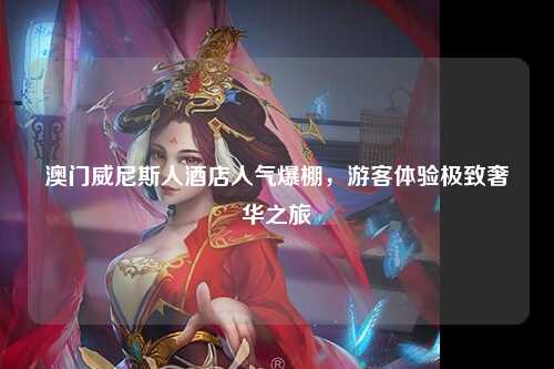 澳门威尼斯人酒店人气爆棚，游客体验极致奢华之旅