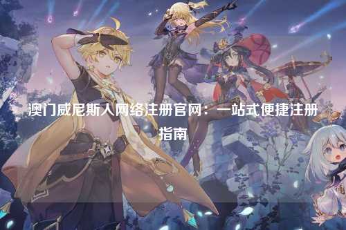 澳门威尼斯人网络注册官网：一站式便捷注册指南