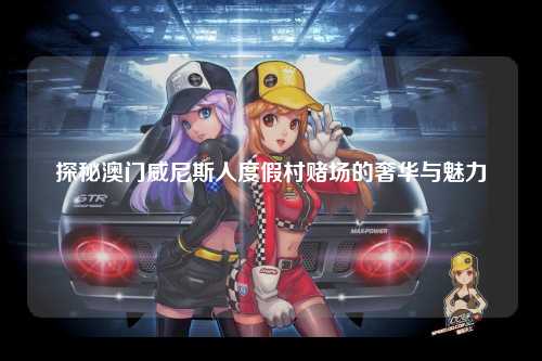 探秘澳门威尼斯人度假村赌场的奢华与魅力