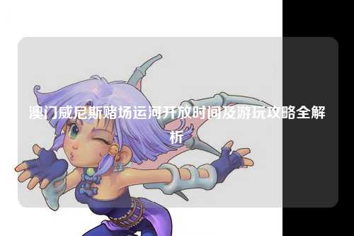 澳门威尼斯赌场运河开放时间及游玩攻略全解析