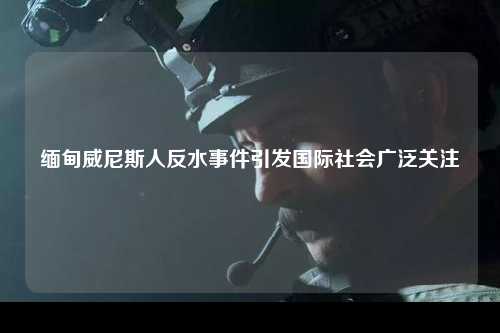 缅甸威尼斯人反水事件引发国际社会广泛关注