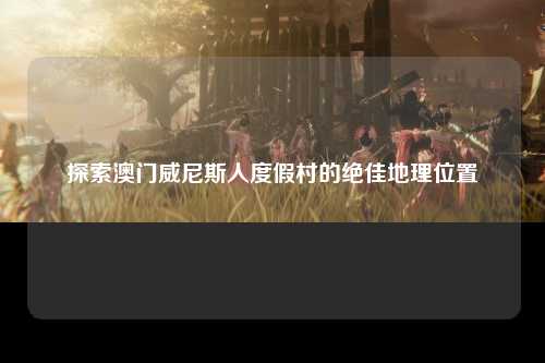探索澳门威尼斯人度假村的绝佳地理位置