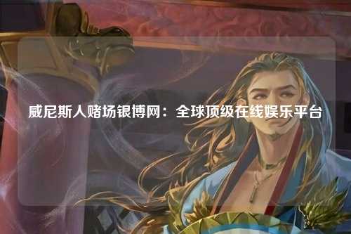 威尼斯人赌场银博网：全球顶级在线娱乐平台