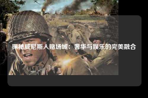 探秘威尼斯人赌场城：奢华与娱乐的完美融合