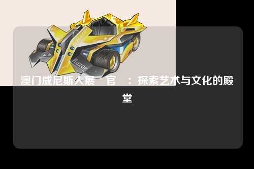 澳门威尼斯人展館官網：探索艺术与文化的殿堂