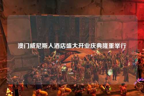 澳门威尼斯人酒店盛大开业庆典隆重举行