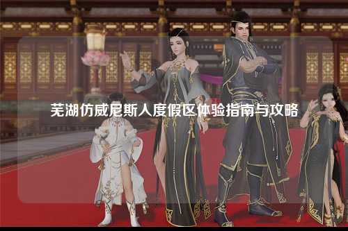 芜湖仿威尼斯人度假区体验指南与攻略