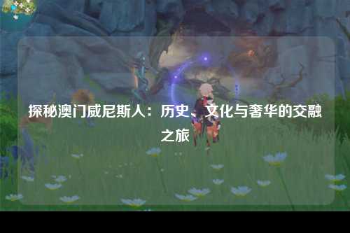 探秘澳门威尼斯人：历史、文化与奢华的交融之旅