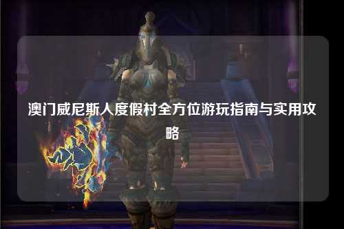 澳门威尼斯人度假村全方位游玩指南与实用攻略
