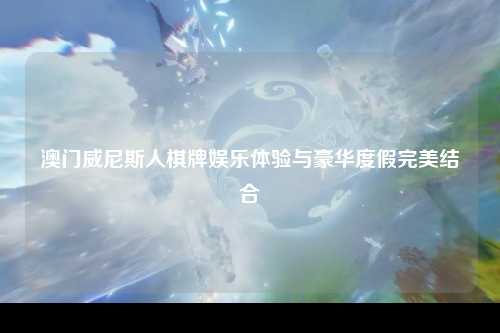 澳门威尼斯人棋牌娱乐体验与豪华度假完美结合