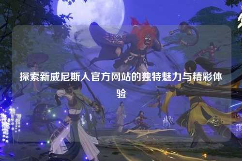探索新威尼斯人官方网站的独特魅力与精彩体验