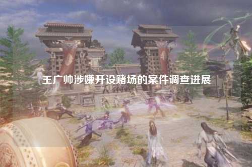 王广帅涉嫌开设赌场的案件调查进展