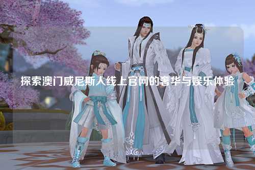 探索澳门威尼斯人线上官网的奢华与娱乐体验