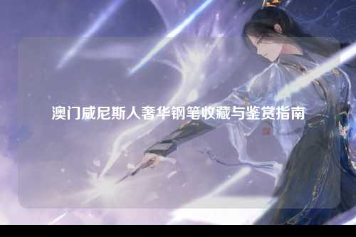 澳门威尼斯人奢华钢笔收藏与鉴赏指南