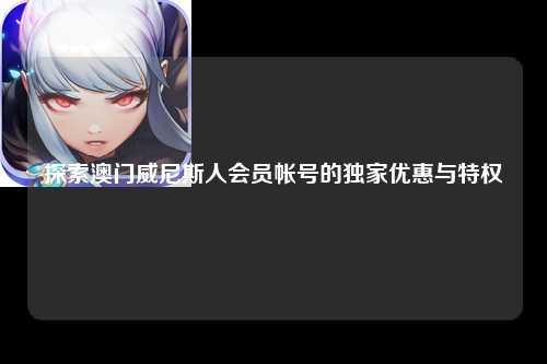 探索澳门威尼斯人会员帐号的独家优惠与特权