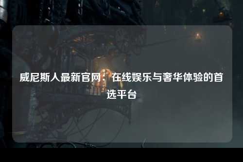 威尼斯人最新官网：在线娱乐与奢华体验的首选平台