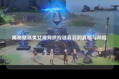 揭秘赌场美女视频供应链背后的真相与风险