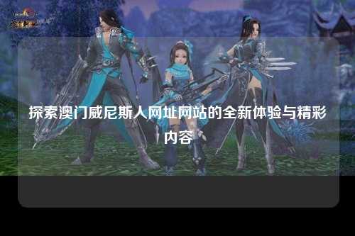 探索澳门威尼斯人网址网站的全新体验与精彩内容