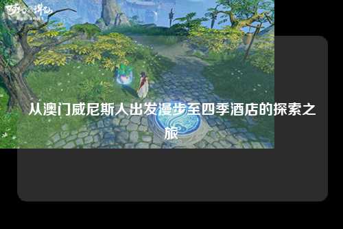 从澳门威尼斯人出发漫步至四季酒店的探索之旅