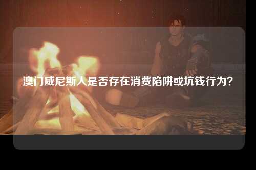 澳门威尼斯人是否存在消费陷阱或坑钱行为？