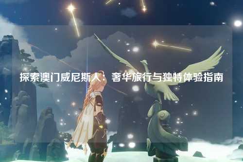 探索澳门威尼斯人：奢华旅行与独特体验指南