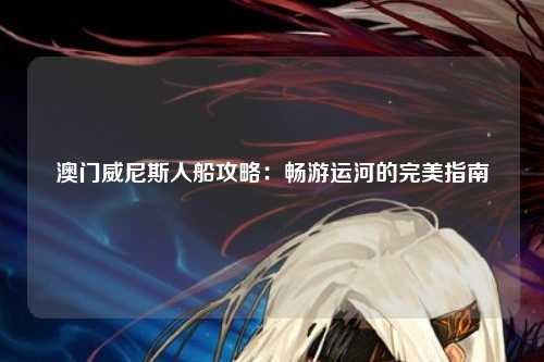 澳门威尼斯人船攻略：畅游运河的完美指南