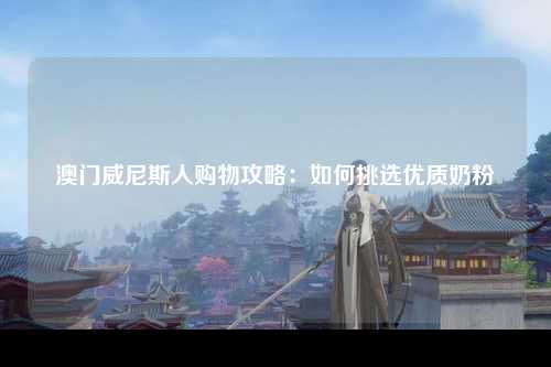澳门威尼斯人购物攻略：如何挑选优质奶粉