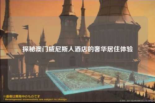 探秘澳门威尼斯人酒店的奢华居住体验