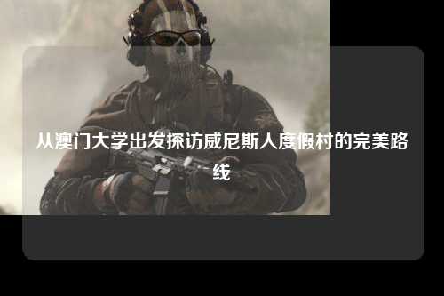 从澳门大学出发探访威尼斯人度假村的完美路线