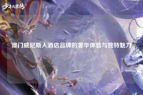 澳门威尼斯人酒店品牌的奢华体验与独特魅力