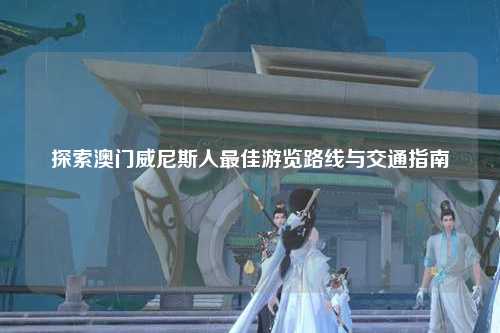 探索澳门威尼斯人最佳游览路线与交通指南