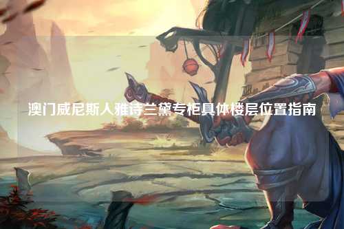 澳门威尼斯人雅诗兰黛专柜具体楼层位置指南