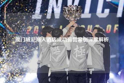 澳门威尼斯人酒店成功运营案例深度解析