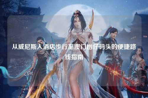 从威尼斯人酒店步行至澳门凼仔码头的便捷路线指南