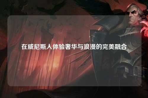 在威尼斯人体验奢华与浪漫的完美融合