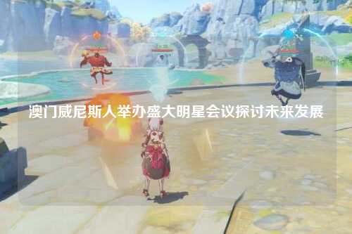 澳门威尼斯人举办盛大明星会议探讨未来发展