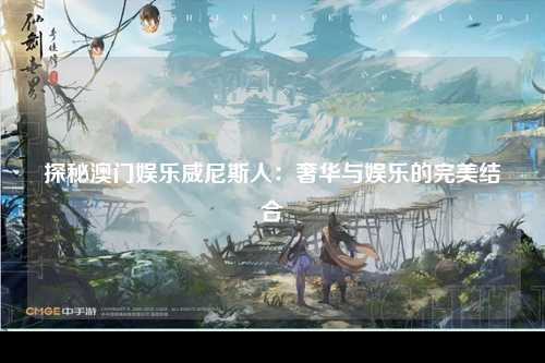 探秘澳门娱乐威尼斯人：奢华与娱乐的完美结合
