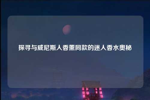 探寻与威尼斯人香薰同款的迷人香水奥秘