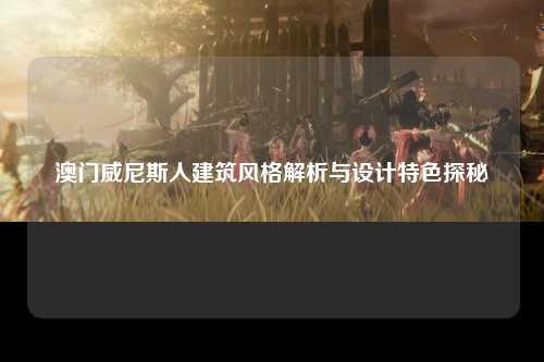 澳门威尼斯人建筑风格解析与设计特色探秘