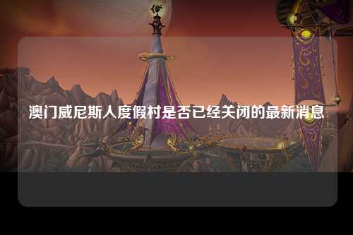 澳门威尼斯人度假村是否已经关闭的最新消息