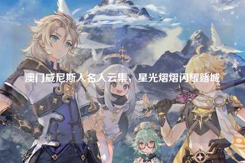 澳门威尼斯人名人云集，星光熠熠闪耀赌城
