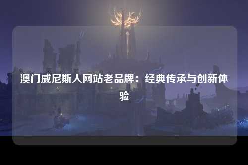 澳门威尼斯人网站老品牌：经典传承与创新体验