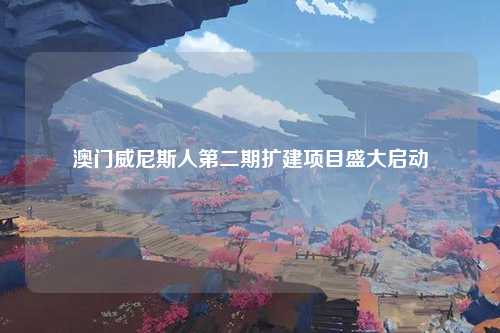 澳门威尼斯人第二期扩建项目盛大启动