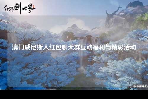 澳门威尼斯人红包聊天群互动福利与精彩活动